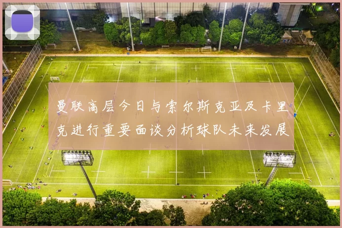 曼联高层今日与索尔斯克亚及卡里克进行重要面谈分析球队未来发展方向