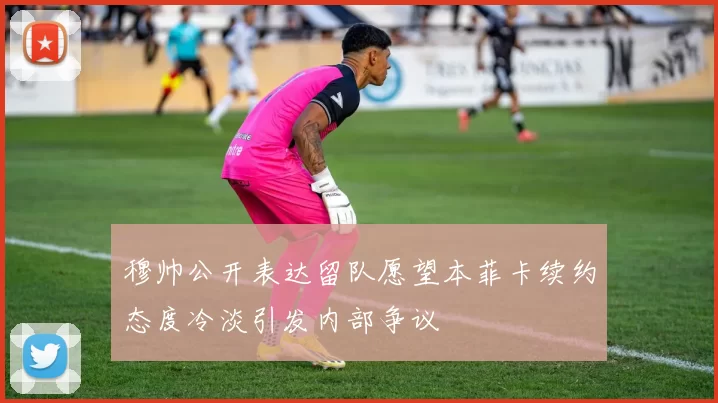 穆帅公开表达留队愿望本菲卡续约态度冷淡引发内部争议