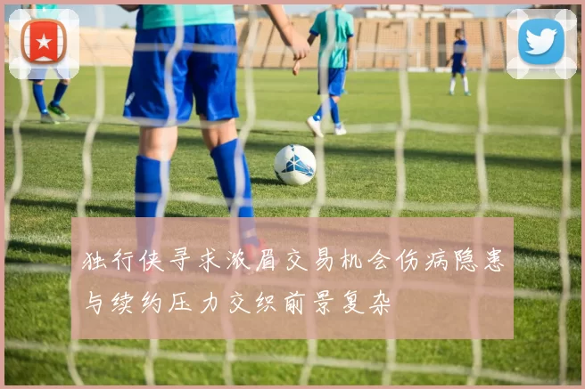 独行侠寻求浓眉交易机会伤病隐患与续约压力交织前景复杂