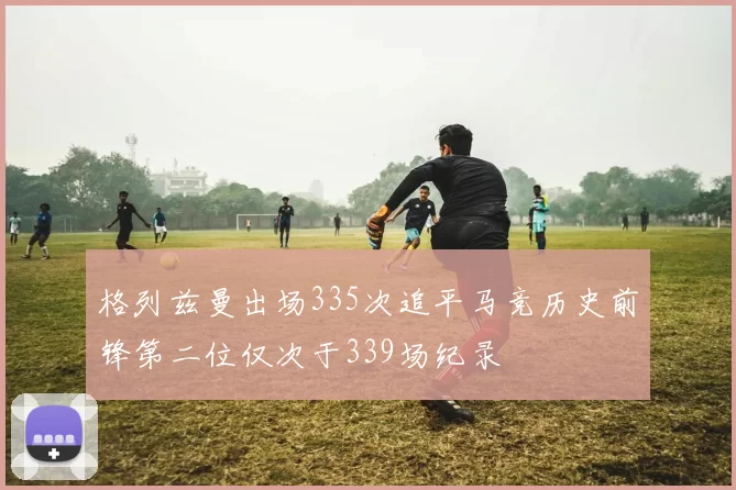 格列兹曼出场335次追平马竞历史前锋第二位仅次于339场纪录
