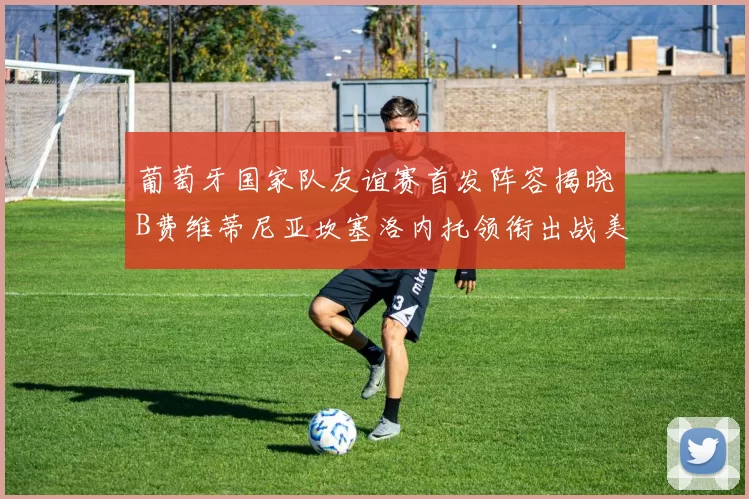 葡萄牙国家队友谊赛首发阵容揭晓B费维蒂尼亚坎塞洛内托领衔出战美国