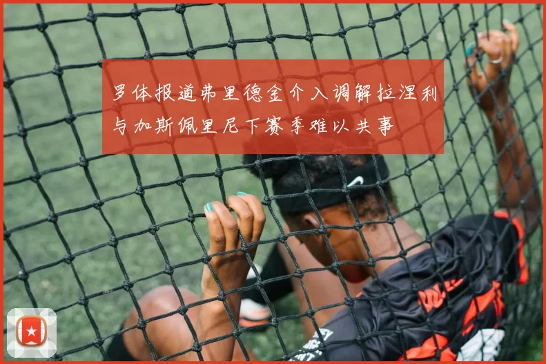 罗体报道弗里德金介入调解拉涅利与加斯佩里尼下赛季难以共事