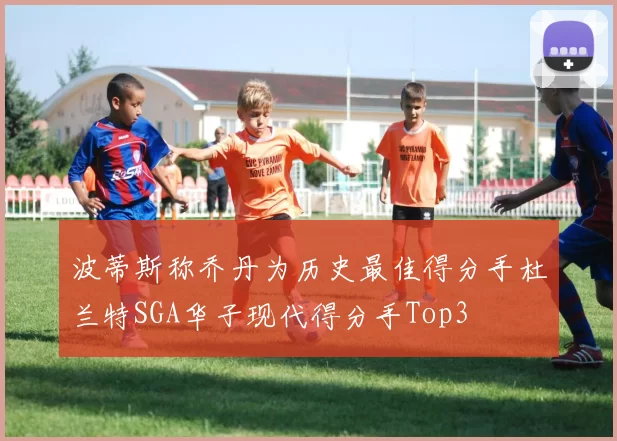 波蒂斯称乔丹为历史最佳得分手杜兰特SGA华子现代得分手Top3