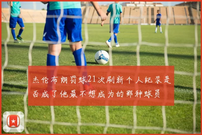 杰伦布朗罚球21次刷新个人纪录是否成了他最不想成为的那种球员