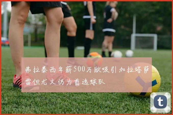 弗拉泰西年薪500万欧吸引加拉塔萨雷但尤文仍为首选球队