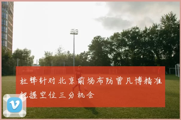 杜锋针对北京前场布防曾凡博精准把握空位三分机会