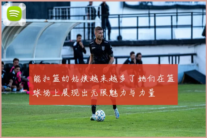 能扣篮的姑娘越来越多了她们在篮球场上展现出无限魅力与力量