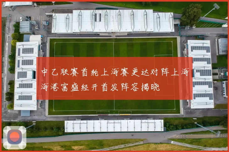 中乙联赛首轮上海赛更达对阵上海海港富盛经开首发阵容揭晓