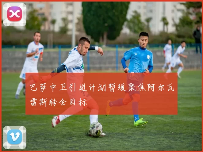 巴萨中卫引进计划暂缓聚焦阿尔瓦雷斯转会目标