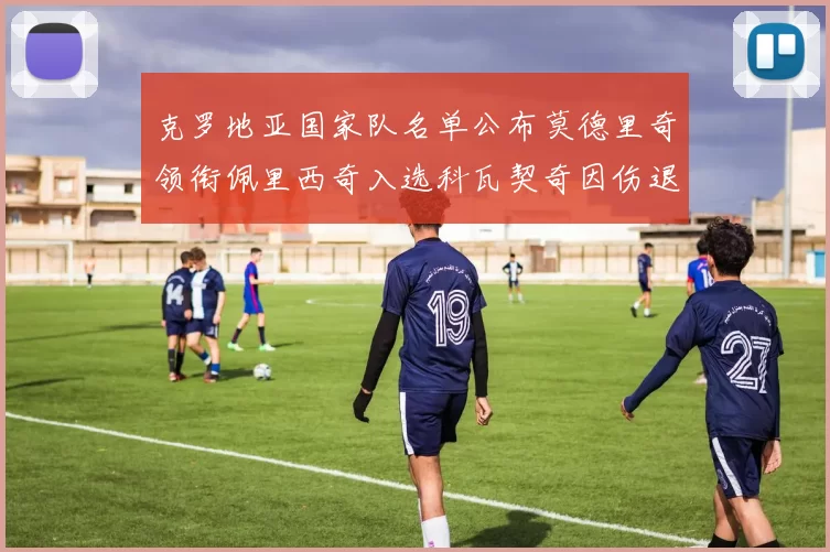 克罗地亚国家队名单公布莫德里奇领衔佩里西奇入选科瓦契奇因伤退赛