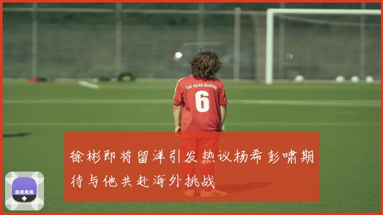 徐彬即将留洋引发热议杨希彭啸期待与他共赴海外挑战