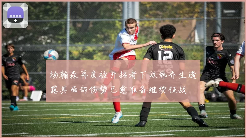 杨瀚森再度被开拓者下放韩乔生透露其面部伤势已愈准备继续征战