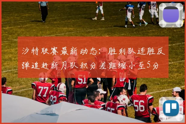 沙特联赛最新动态：胜利队连胜反弹追赶新月队积分差距缩小至5分