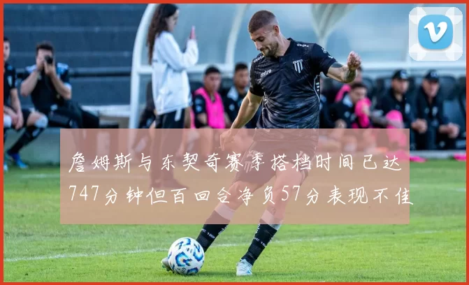 詹姆斯与东契奇赛季搭档时间已达747分钟但百回合净负57分表现不佳