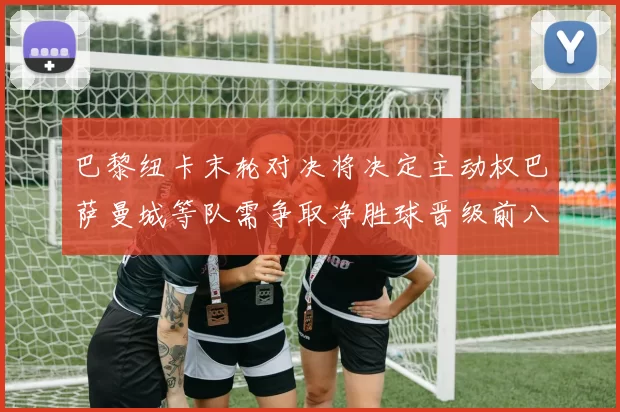 巴黎纽卡末轮对决将决定主动权巴萨曼城等队需争取净胜球晋级前八