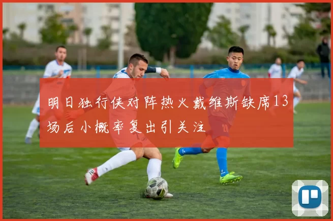 明日独行侠对阵热火戴维斯缺席13场后小概率复出引关注