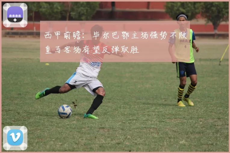 西甲前瞻：毕尔巴鄂主场强势不败皇马客场有望反弹取胜